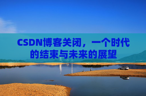 CSDN博客关闭，一个时代的结束与未来的展望